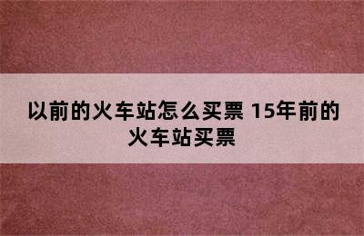以前的火车站怎么买票 15年前的火车站买票